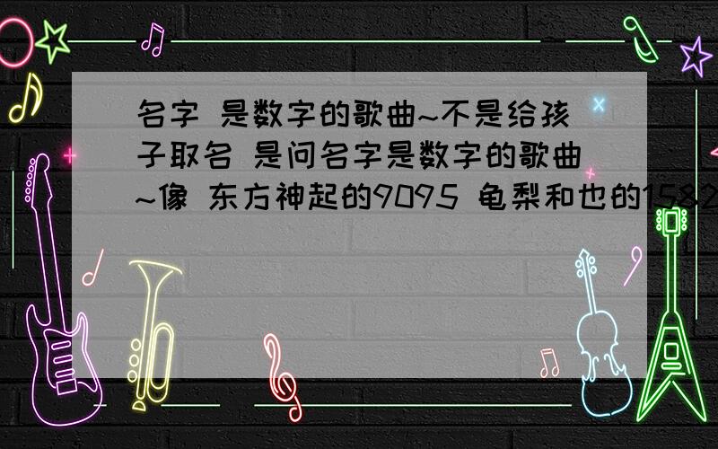 名字 是数字的歌曲~不是给孩子取名 是问名字是数字的歌曲~像 东方神起的9095 龟梨和也的1582 u-kiss的3300