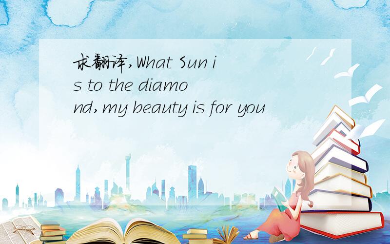 求翻译,What Sun is to the diamond,my beauty is for you