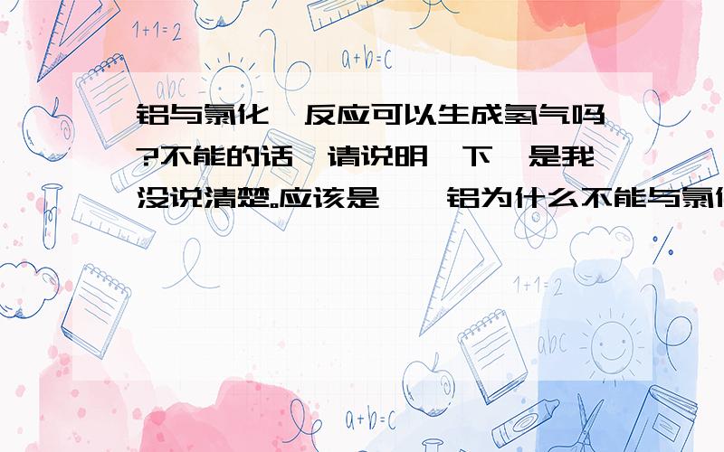 铝与氯化铵反应可以生成氢气吗?不能的话,请说明一下,是我没说清楚。应该是——铝为什么不能与氯化铵溶液反应后产生氢气。第一位的答案不太明确，能具体些吗？后两位的不对啊。