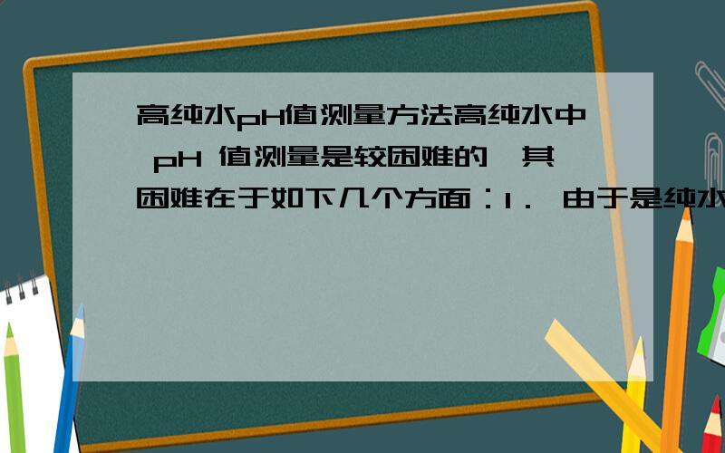 高纯水pH值测量方法高纯水中 pH 值测量是较困难的,其困难在于如下几个方面：1． 由于是纯水,本身缓冲能力特别弱,极其容易受到污染,极容易改变本身的 pH 值.若在纯水中混入2ppm杂质,pH 变化