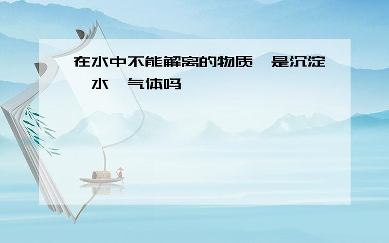 在水中不能解离的物质,是沉淀、水、气体吗,