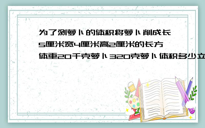 为了测萝卜的体积将萝卜削成长5厘米宽4厘米高2厘米的长方体重20千克萝卜320克萝卜体积多少立方厘米施灵为了测萝卜的体积,将个萝卜削成一个长5厘米．宽4厘米,高2厘米的长方体,重20千克,