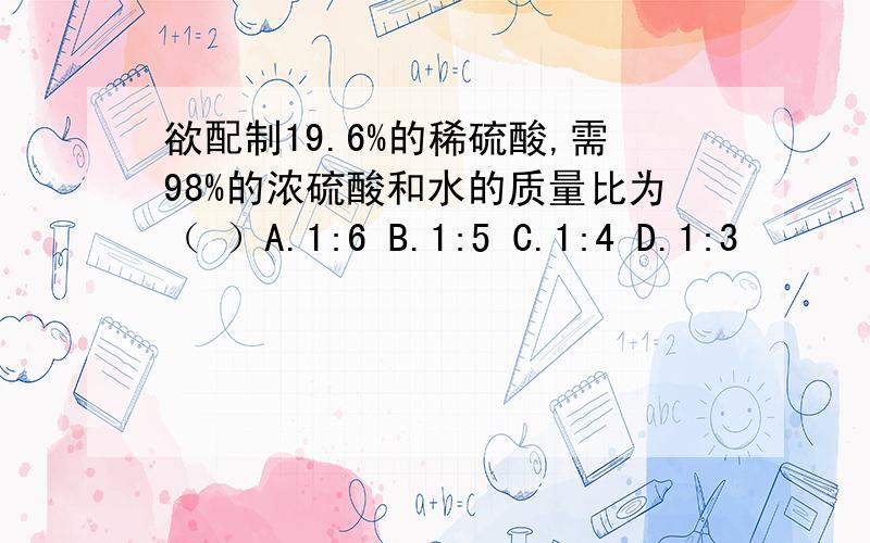 欲配制19.6%的稀硫酸,需98%的浓硫酸和水的质量比为（ ）A.1:6 B.1:5 C.1:4 D.1:3