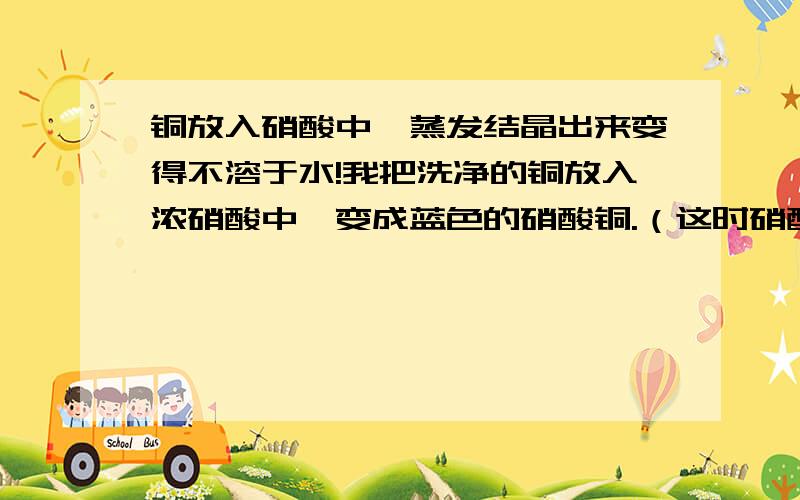 铜放入硝酸中,蒸发结晶出来变得不溶于水!我把洗净的铜放入浓硝酸中,变成蓝色的硝酸铜.（这时硝酸有点过量）在把它放入小的陶瓷杯里面,酒精灯在下面不断加热,用玻璃棒不停搅拌,不久,