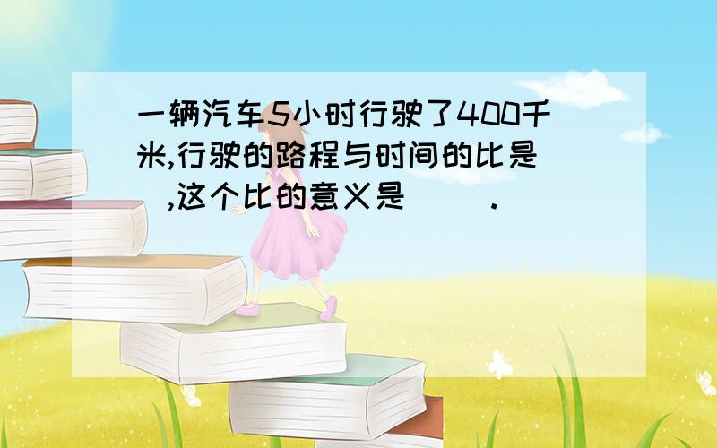 一辆汽车5小时行驶了400千米,行驶的路程与时间的比是（）,这个比的意义是（ ）.