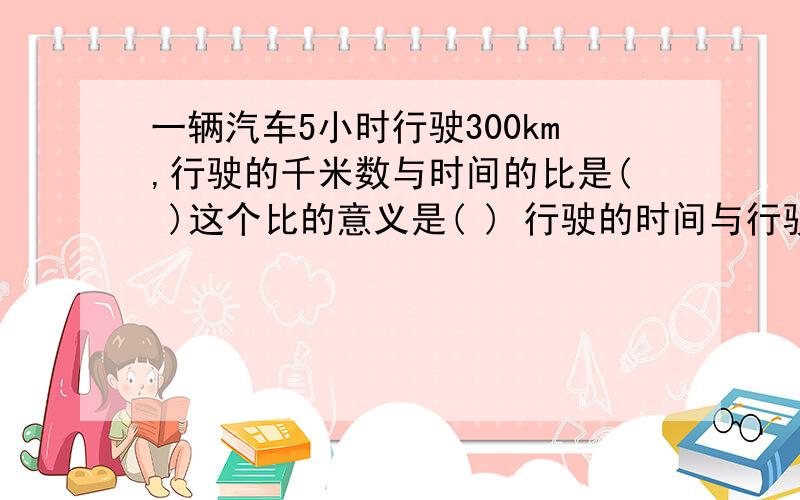 一辆汽车5小时行驶300km,行驶的千米数与时间的比是( )这个比的意义是( ) 行驶的时间与行驶的千米数的比是( )这个比的意义是