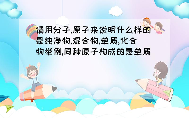 请用分子,原子来说明什么样的是纯净物,混合物,单质,化合物举例,同种原子构成的是单质