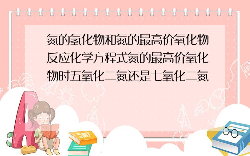 氮的氢化物和氮的最高价氧化物反应化学方程式氮的最高价氧化物时五氧化二氮还是七氧化二氮