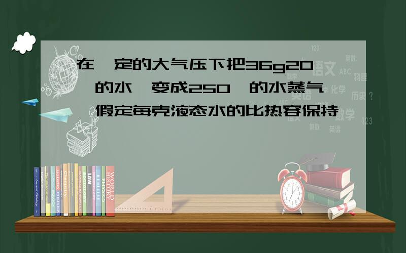 在一定的大气压下把36g20°的水,变成250°的水蒸气,假定每克液态水的比热容保持