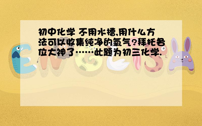 初中化学 不用水槽,用什么方法可以收集纯净的氧气?拜托各位大神了……此题为初三化学.