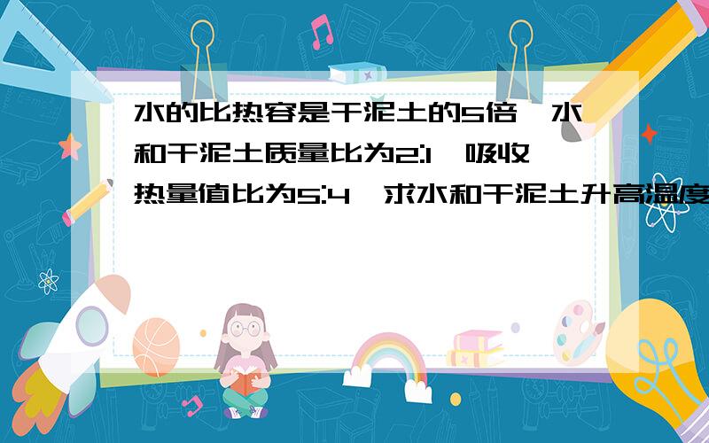 水的比热容是干泥土的5倍,水和干泥土质量比为2:1,吸收热量值比为5:4,求水和干泥土升高温度是多少 急