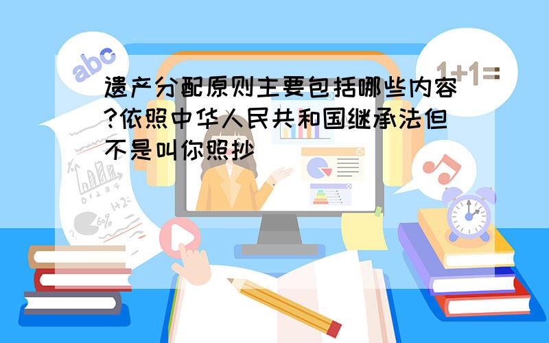 遗产分配原则主要包括哪些内容?依照中华人民共和国继承法但不是叫你照抄