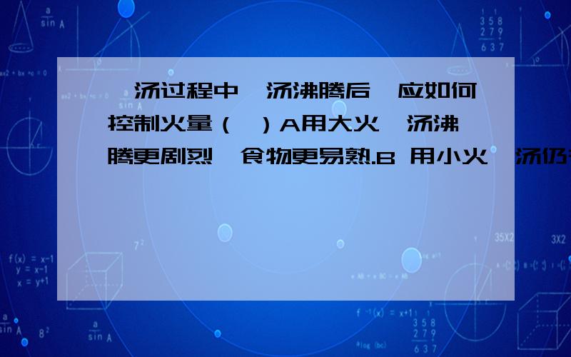 煲汤过程中,汤沸腾后,应如何控制火量（ ）A用大火,汤沸腾更剧烈,食物更易熟.B 用小火,汤仍在沸腾,煮熟食物的时间与用大火相同.C用大火反而不易煮熟.D用大火或小火煮熟食物的时间相同,有