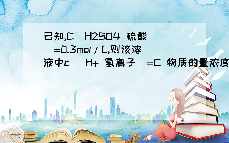 已知,C(H2SO4 硫酸 )=0.3mol/L,则该溶液中c( H+ 氢离子)=C 物质的量浓度