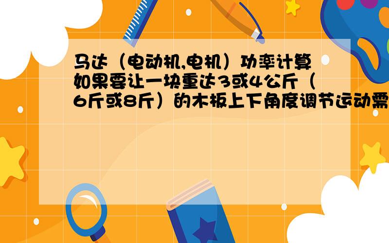 马达（电动机,电机）功率计算如果要让一块重达3或4公斤（6斤或8斤）的木板上下角度调节运动需要马达多大的功率?通俗点,马达需要多少功率可以让重达1斤的木板进行180度角度调节,需要考