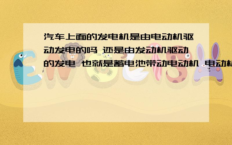 汽车上面的发电机是由电动机驱动发电的吗 还是由发动机驱动的发电 也就是蓄电池带动电动机 电动机带动发电发电 发出来的电能有从新储存在蓄电池里面 具体是怎样的啊 说一说是实训室