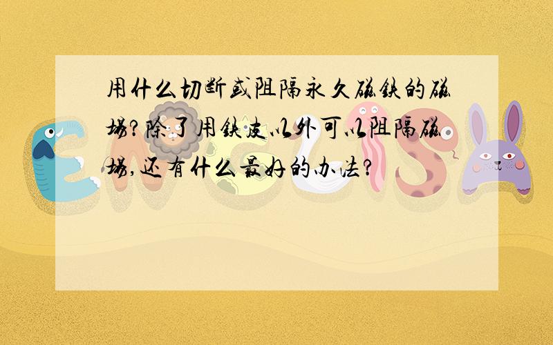 用什么切断或阻隔永久磁铁的磁场?除了用铁皮以外可以阻隔磁场,还有什么最好的办法?