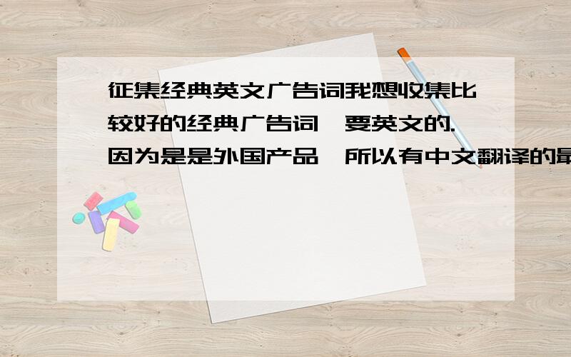 征集经典英文广告词我想收集比较好的经典广告词,要英文的.因为是是外国产品,所以有中文翻译的最好.例如：阿迪达斯的Impossible is nothing.一切皆有可能.当然要最新的,别整个几年前的旧词忽