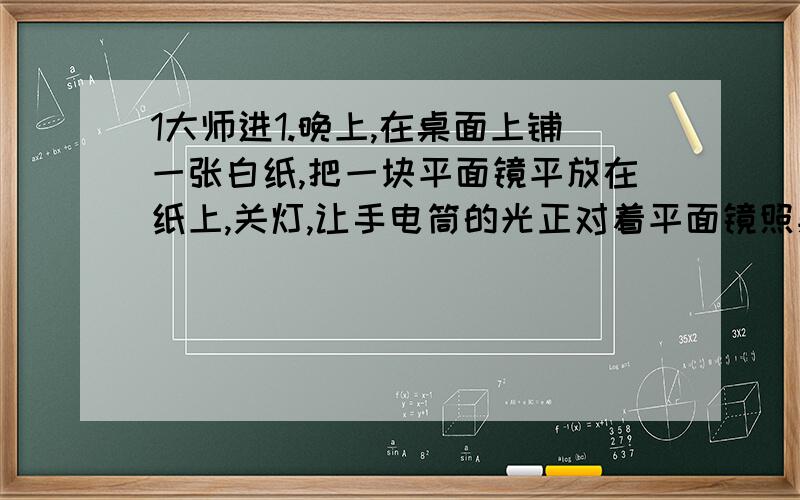 1大师进1.晚上,在桌面上铺一张白纸,把一块平面镜平放在纸上,关灯,让手电筒的光正对着平面镜照射,从侧面看去,下属现象正确的是（ B ）A镜面比白纸亮B白纸比镜面亮C镜面白纸都亮D镜面白纸