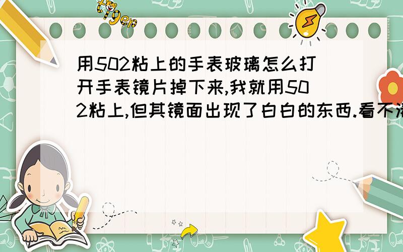 用502粘上的手表玻璃怎么打开手表镜片掉下来,我就用502粘上,但其镜面出现了白白的东西.看不清.所以想打开镜面