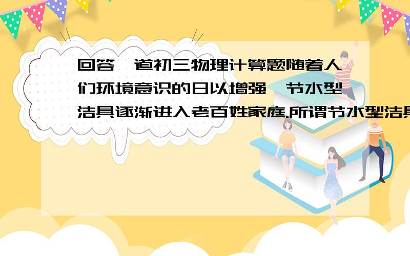 回答一道初三物理计算题随着人们环境意识的日以增强,节水型洁具逐渐进入老百姓家庭.所谓节水型洁具,是指每冲洗一次的耗水量在6L以内的洁具,李刚家新安装了一套单词耗水量为5L的节水