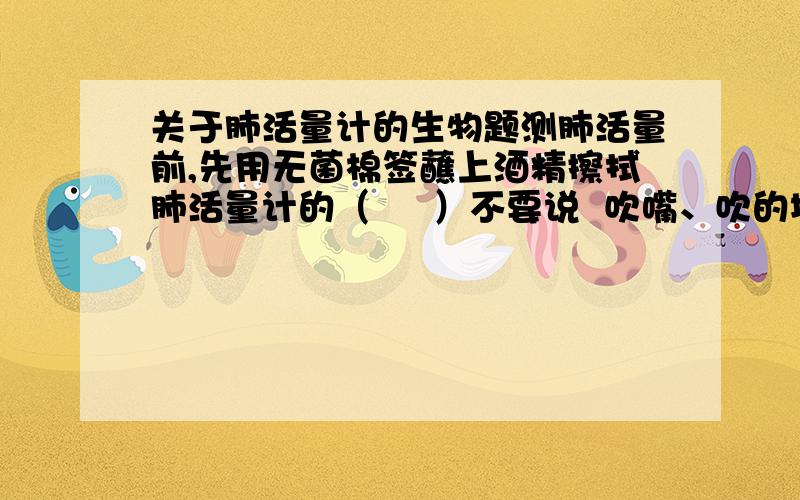 关于肺活量计的生物题测肺活量前,先用无菌棉签蘸上酒精擦拭肺活量计的（     ）不要说  吹嘴、吹的地方……之类的词,我要正式名称!回答者万分感谢!