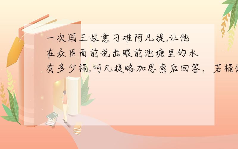 一次国王故意刁难阿凡提,让他在众臣面前说出眼前池塘里的水有多少桶,阿凡提略加思索后回答：若桶像池塘一样大的话,池塘里的水就只有一桶；若桶像池塘的十分之一大的话,池塘里的水就