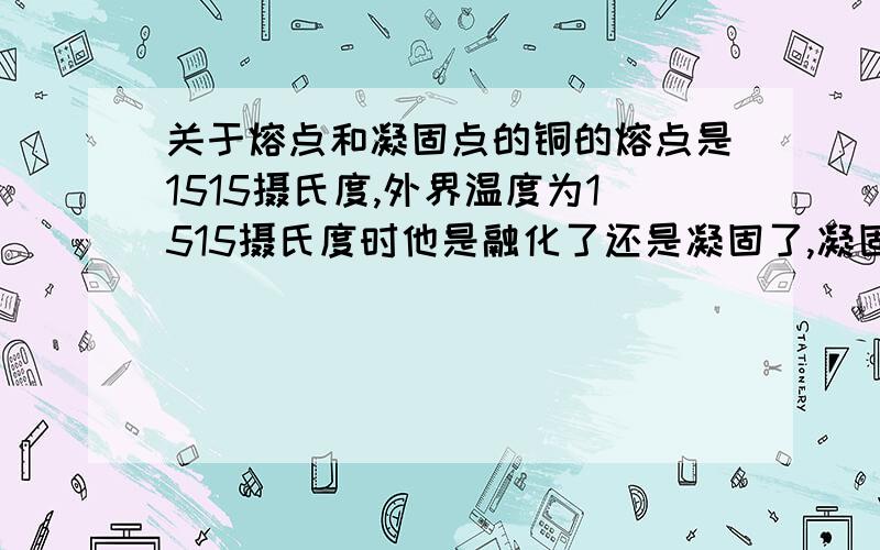 关于熔点和凝固点的铜的熔点是1515摄氏度,外界温度为1515摄氏度时他是融化了还是凝固了,凝固点是不是就是只要他的温度低于1515就凝固了,熔点就是高于1515度就熔化了外界温度是1515摄氏度