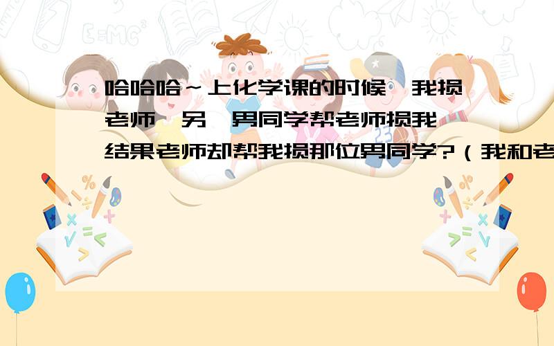 哈哈哈～上化学课的时候,我损老师,另一男同学帮老师损我,结果老师却帮我损那位男同学?（我和老师是女生,我们仨相互之间关系都很好,在开玩笑～）