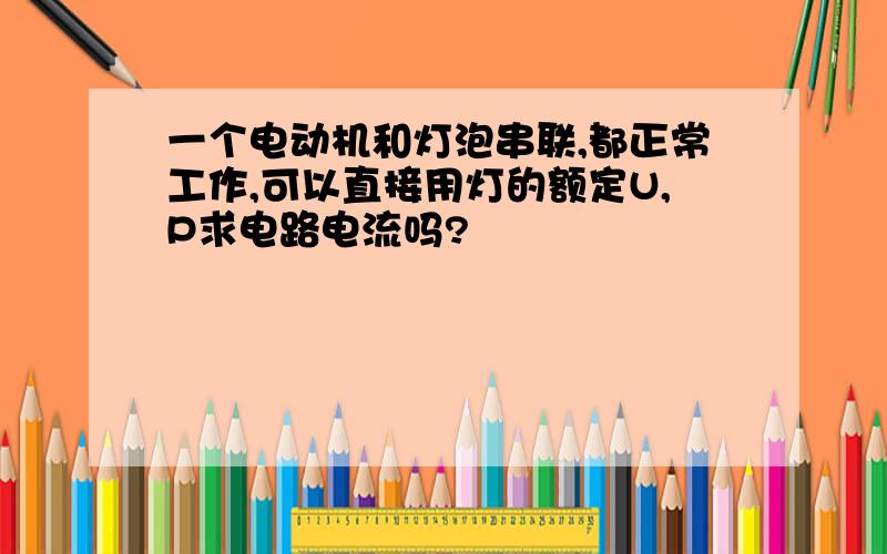 一个电动机和灯泡串联,都正常工作,可以直接用灯的额定U,P求电路电流吗?