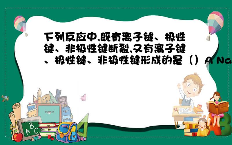 下列反应中,既有离子键、极性键、非极性键断裂,又有离子键、极性键、非极性键形成的是（）A NaBr和Cl2的反应B Na和H2O的反应C Na2O2和H2O的反应解释一下A为什么不对,