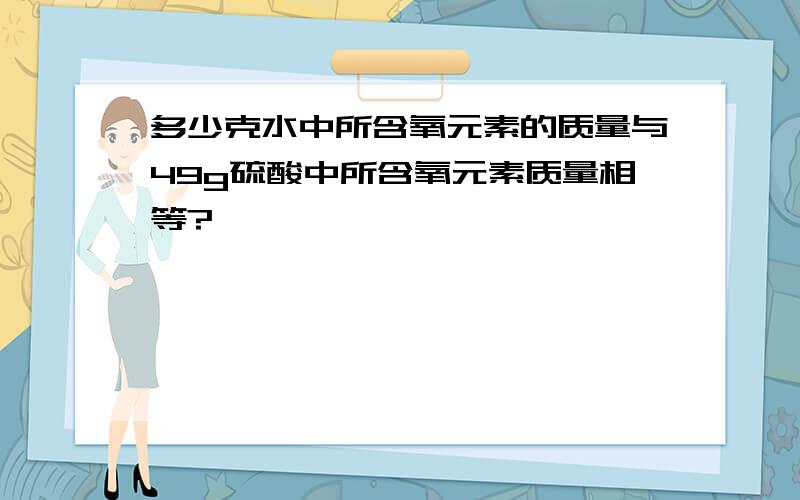 多少克水中所含氧元素的质量与49g硫酸中所含氧元素质量相等?