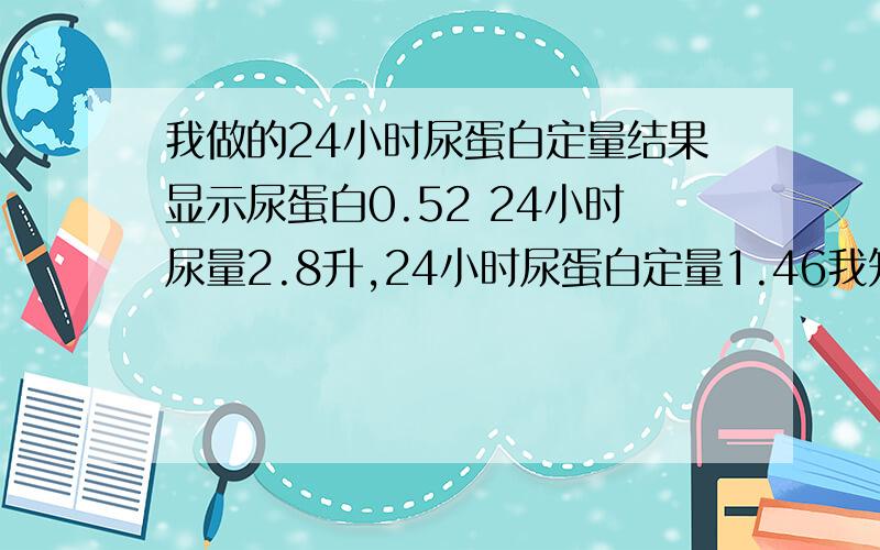 我做的24小时尿蛋白定量结果显示尿蛋白0.52 24小时尿量2.8升,24小时尿蛋白定量1.46我知道标准是0.15,那么我高出的是0.52还是1.46?那个是结果?