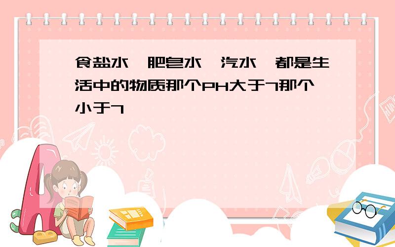 食盐水、肥皂水、汽水、都是生活中的物质那个PH大于7那个小于7