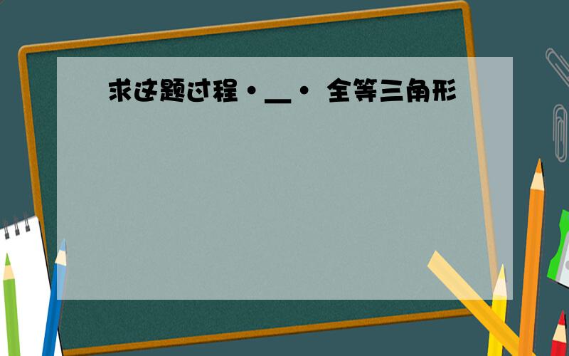 求这题过程·＿· 全等三角形