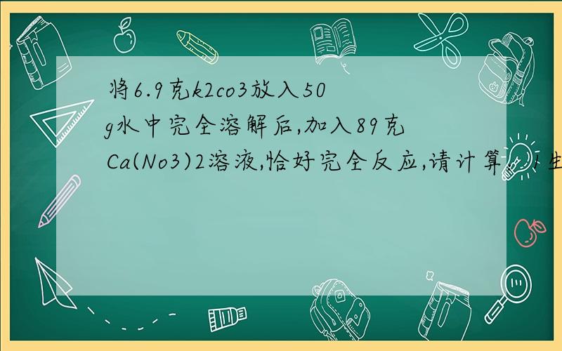 将6.9克k2co3放入50g水中完全溶解后,加入89克Ca(No3)2溶液,恰好完全反应,请计算：1生成沉淀的质量.2.反应前Ca(No3)2溶液中溶质的质量分数.麻烦写下解题思路谢谢