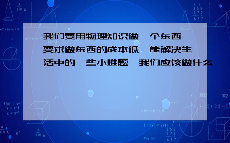 我们要用物理知识做一个东西,要求做东西的成本低,能解决生活中的一些小难题,我们应该做什么