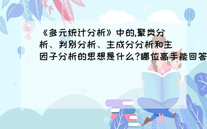 《多元统计分析》中的,聚类分析、判别分析、主成分分析和主因子分析的思想是什么?哪位高手能回答一下