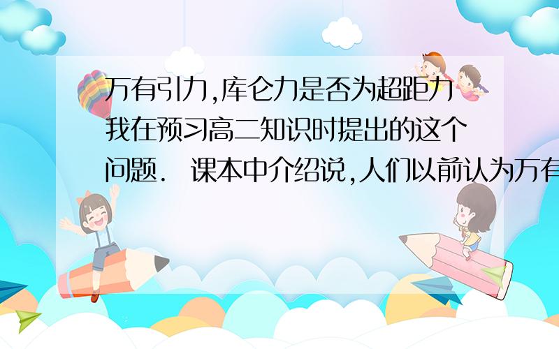 万有引力,库仑力是否为超距力我在预习高二知识时提出的这个问题.  课本中介绍说,人们以前认为万有引力时超距力,牛顿虽不这么认为,但也不知道为设么.又因为库仑力的公式与万有引力有