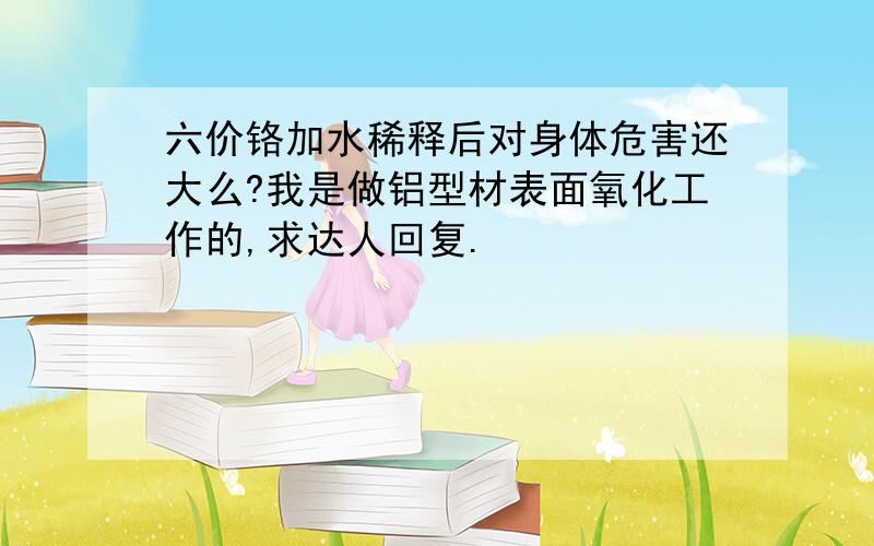 六价铬加水稀释后对身体危害还大么?我是做铝型材表面氧化工作的,求达人回复.