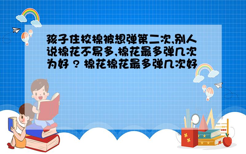 孩子住校棉被想弹第二次,别人说棉花不易多,棉花最多弹几次为好 ? 棉花棉花最多弹几次好