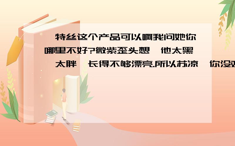 萘特丝这个产品可以啊我问她你哪里不好?微紫歪头想,他太黑,太胖,长得不够漂亮.所以苏凉,你没戏,微紫说你除非整容,否则她不会选择你.你请我们吃饭.我是陪衬品.是你们尴尬气氛的调味剂.