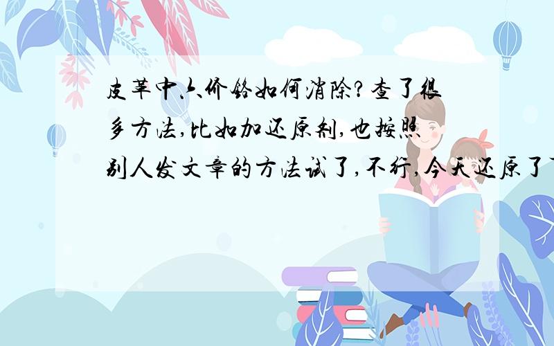 皮革中六价铬如何消除?查了很多方法,比如加还原剂,也按照别人发文章的方法试了,不行,今天还原了可到最后还是不合格~那些打广告的也试了,不彻底!一锤子买卖,关键解决不了长期~