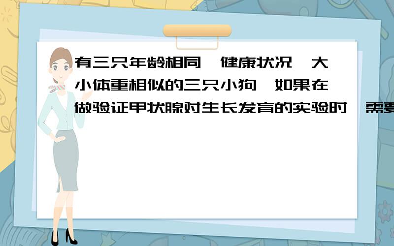 有三只年龄相同,健康状况,大小体重相似的三只小狗,如果在做验证甲状腺对生长发育的实验时,需要设计三个步骤.一只小狗切除甲状腺,再注射一定量的生理盐水,观察实验状况另一只切除甲状