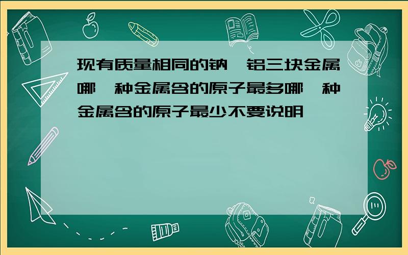 现有质量相同的钠镁铝三块金属哪一种金属含的原子最多哪一种金属含的原子最少不要说明