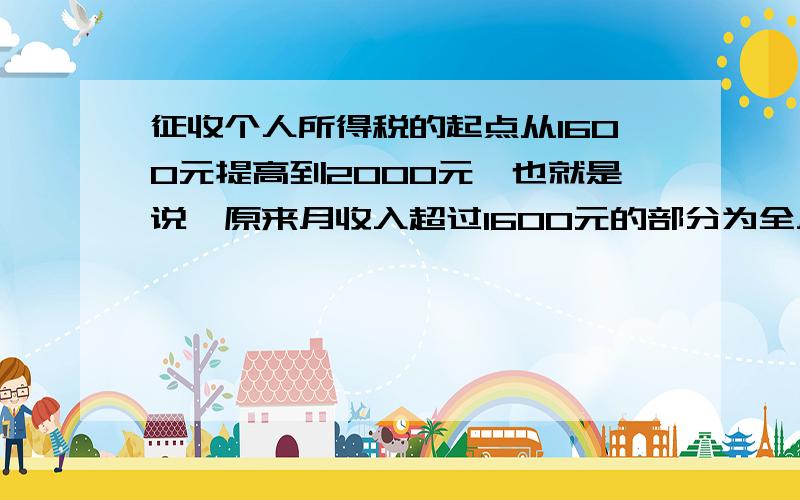 征收个人所得税的起点从1600元提高到2000元,也就是说,原来月收入超过1600元的部分为全月应纳税所得额,从2008年3月1日起,月收入超过2000元的部分为全月应纳税所得额.税法修改前后全月应纳税