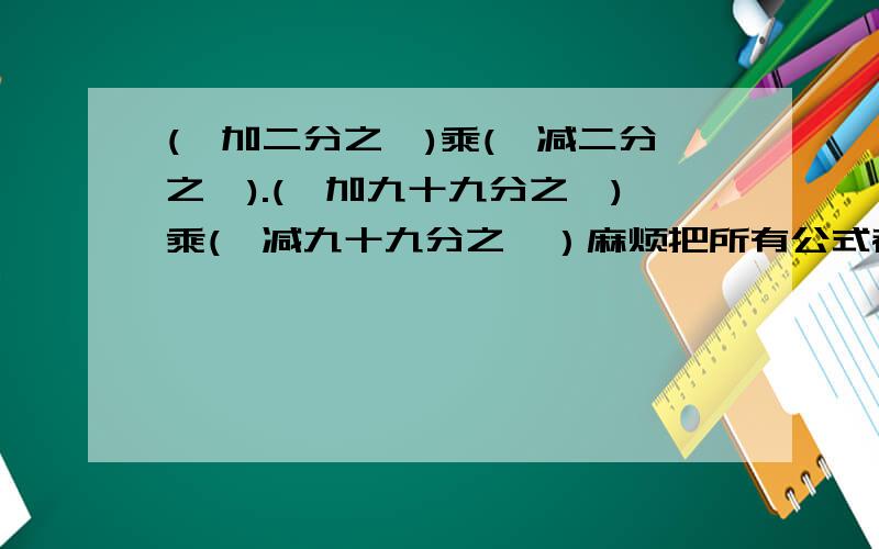 (一加二分之一)乘(一减二分之一).(一加九十九分之一)乘(一减九十九分之一）麻烦把所有公式都写出来,看过其他回答都看不懂,马上要入学分班考试准备冲刺一下,请亲们帮帮忙.