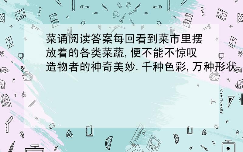 菜诵阅读答案每回看到菜市里摆放着的各类菜蔬,便不能不惊叹造物者的神奇美妙.千种色彩,万种形状.椰菜花像个充满了哲思的老人,庄严肃穆,每一圈白白的鬈发,都好像是抽象思维具体的呈现