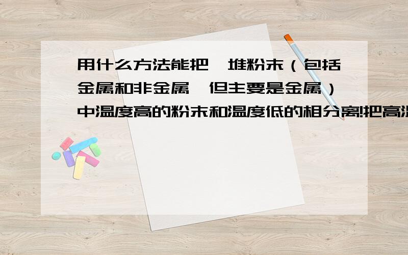 用什么方法能把一堆粉末（包括金属和非金属,但主要是金属）中温度高的粉末和温度低的相分离!把高温粉末从低温的分离出来!要说明具体原理,方法和过程,答的好再追加20!不好意思,可能我