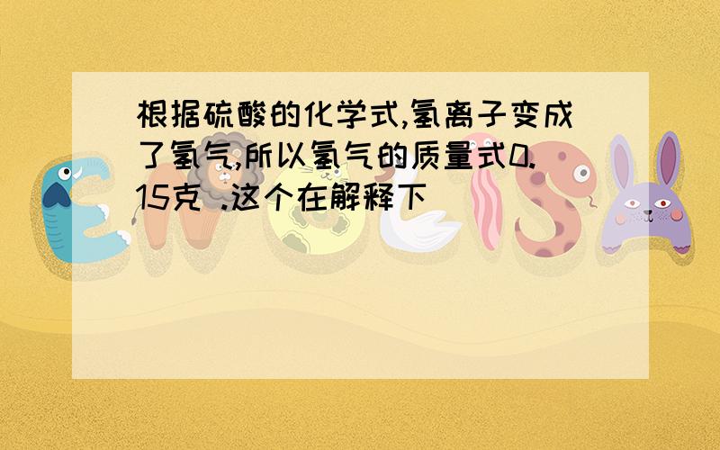 根据硫酸的化学式,氢离子变成了氢气,所以氢气的质量式0.15克 .这个在解释下